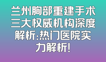 兰州胸部重建手术三大权威机构深度解析：热门医院实力解析！