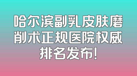 哈尔滨副乳皮肤磨削术正规医院权威排名发布！