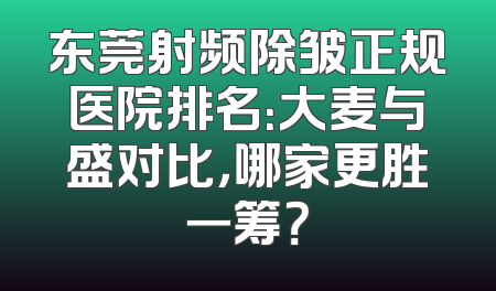 东莞射频除皱正规医院排名：大麦与盛对比，哪家更胜一筹？