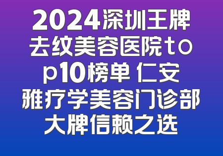 2024深圳王牌去纹美容医院top10榜单 仁安雅疗学美容门诊部大牌信赖之选