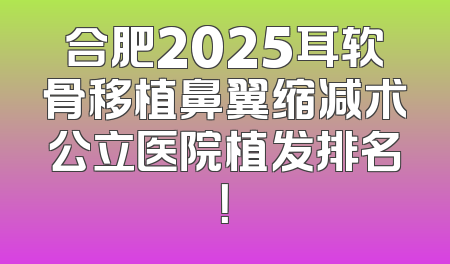 合肥2025耳软骨移植鼻翼缩减术公立医院植发排名！