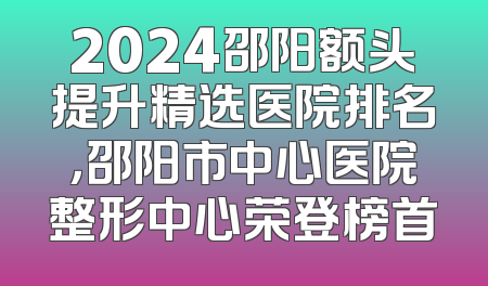 2024邵阳额头提升精选医院排名，邵阳市中心医院整形中心荣登榜首