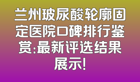 兰州玻尿酸轮廓固定医院口碑排行鉴赏：最新评选结果展示！