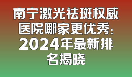 南宁激光祛斑权威医院哪家更优秀：2024年最新排名揭晓
