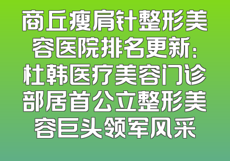 商丘瘦肩针整形美容医院排名更新：杜韩医疗美容门诊部居首公立整形美容巨头领军风采