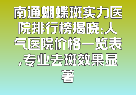 南通蝴蝶斑实力医院排行榜揭晓：人气医院价格一览表，专业去斑效果显著
