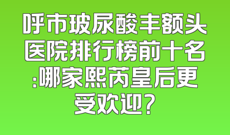 呼市玻尿酸丰额头医院排行榜前十名：哪家熙芮皇后更受欢迎？