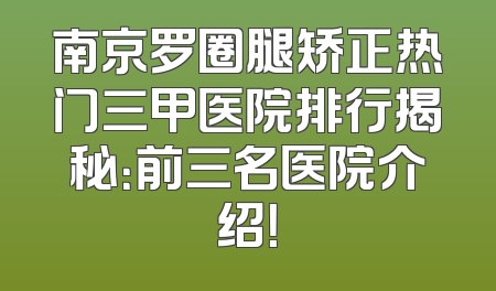 南京罗圈腿矫正热门三甲医院排行揭秘：前三名医院介绍！