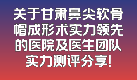 关于甘肃鼻尖软骨帽成形术实力领先的医院及医生团队实力测评分享！