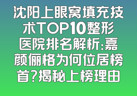 沈阳上眼窝填充技术TOP10整形医院排名解析：嘉颜俪格为何位居榜首？揭秘上榜理由