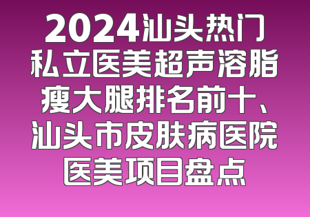 2024汕头热门私立医美超声溶脂瘦大腿排名前十、汕头市皮肤病医院医美项目盘点