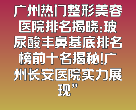 广州热门整形美容医院排名揭晓：玻尿酸丰鼻基底排名榜前十名揭秘！广州长安医院实力展现”