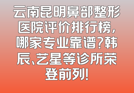 云南昆明鼻部整形医院评价排行榜，哪家专业靠谱？韩辰、艺星等诊所荣登前列！