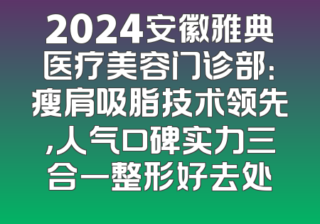 2024安徽雅典医疗美容门诊部：瘦肩吸脂技术领先，人气口碑实力三合一整形好去处