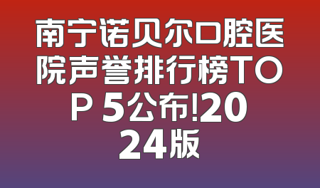 南宁诺贝尔口腔医院声誉排行榜TOP 5公布！2024版