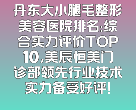 丹东大小腿毛整形美容医院排名：综合实力评价TOP10，美辰恒美门诊部领先行业技术实力备受好评！