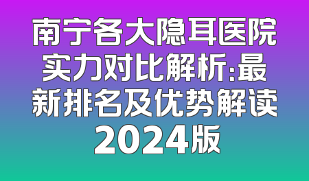 南宁各大隐耳医院实力对比解析：最新排名及优势解读 2024版