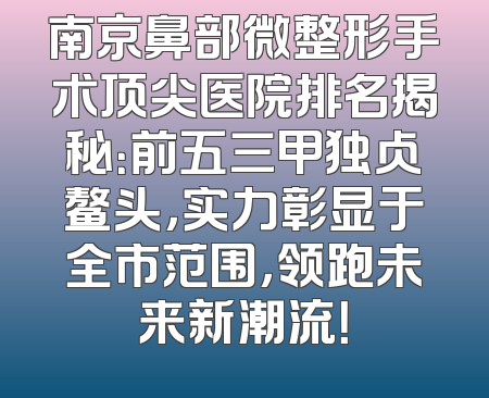 南京鼻部微整形手术顶尖医院排名揭秘：前五三甲独占鳌头，实力彰显于全市范围，领跑未来新潮流！