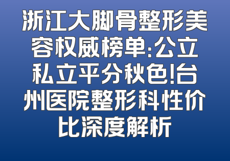 浙江大脚骨整形美容权威榜单：公立私立平分秋色！台州医院整形科性价比深度解析