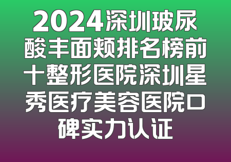 2024深圳玻尿酸丰面颊排名榜前十整形医院深圳星秀医疗美容医院口碑实力认证