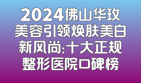 2024佛山华玫美容引领焕肤美白新风尚：十大正规整形医院口碑榜