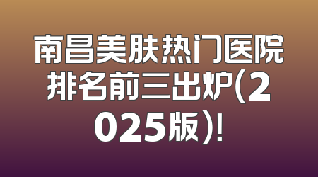 南昌美肤热门医院排名前三出炉（2025版）！