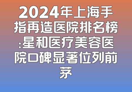 2024年上海手指再造医院排名榜：星和医疗美容医院口碑显著位列前茅