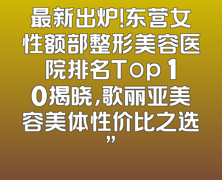 最新出炉！东营女性额部整形美容医院排名Top 10揭晓，歌丽亚美容美体性价比之选”