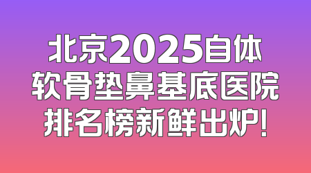 北京2025自体软骨垫鼻基底医院排名榜新鲜出炉！
