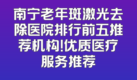 南宁老年斑激光去除医院排行前五推荐机构！优质医疗服务推荐