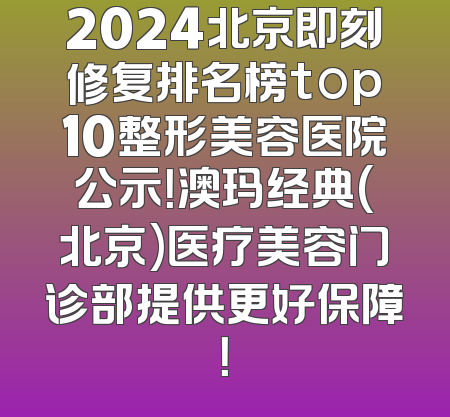 2024北京即刻修复排名榜top10整形美容医院公示！澳玛经典(北京)医疗美容门诊部提供更好保障！
