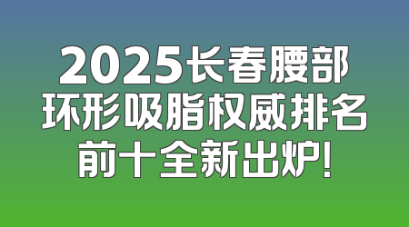 2025长春腰部环形吸脂权威排名前十全新出炉！