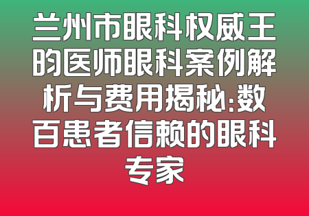 兰州市眼科权威王昀医师眼科案例解析与费用揭秘：数百患者信赖的眼科专家