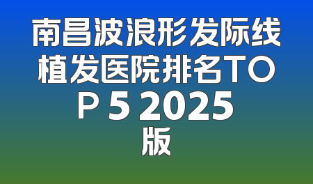 南昌波浪形发际线植发医院排名TOP 5 2025版