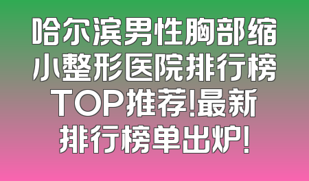 哈尔滨男性胸部缩小整形医院排行榜TOP推荐！最新排行榜单出炉！