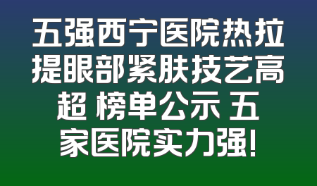 五强西宁医院热拉提眼部紧肤技艺高超 榜单公示 五家医院实力强!
