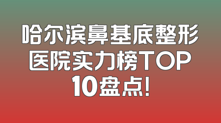 哈尔滨鼻基底整形医院实力榜TOP10盘点！