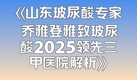 《山东玻尿酸专家 乔雅登雅致玻尿酸2025领先三甲医院解析》