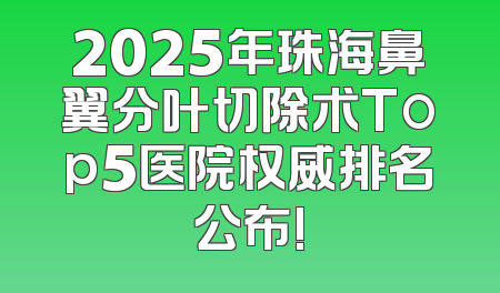 2025年珠海鼻翼分叶切除术Top5医院权威排名公布!