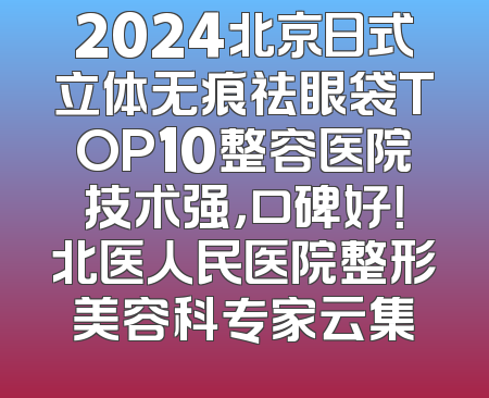 2024北京日式立体无痕祛眼袋TOP10整容医院技术强，口碑好！北医人民医院整形美容科专家云集