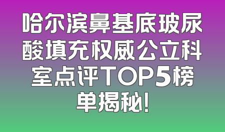 哈尔滨鼻基底玻尿酸填充权威公立科室点评TOP5榜单揭秘！