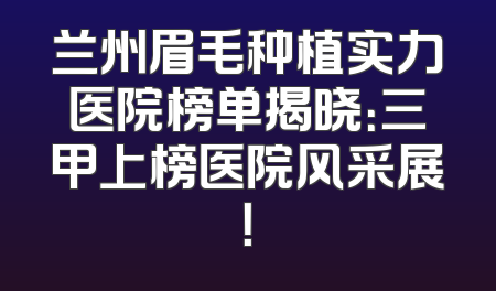 兰州眉毛种植实力医院榜单揭晓：三甲上榜医院风采展！