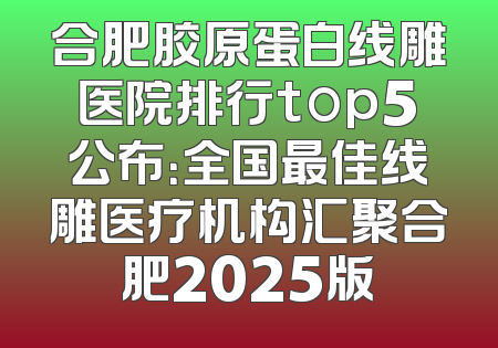 合肥胶原蛋白线雕医院排行top5公布：全国最佳线雕医疗机构汇聚合肥2025版