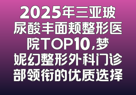 2025年三亚玻尿酸丰面颊整形医院TOP10，梦妮幻整形外科门诊部领衔的优质选择