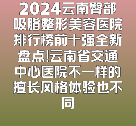 2024云南臀部吸脂整形美容医院排行榜前十强全新盘点！云南省交通中心医院不一样的擅长风格体验也不同