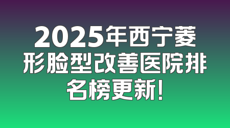 2025年西宁菱形脸型改善医院排名榜更新！