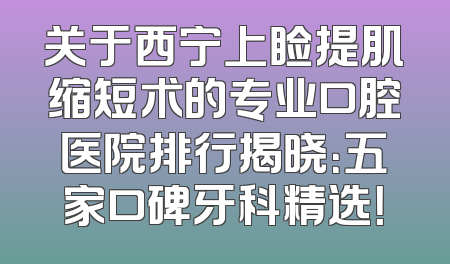 关于西宁上睑提肌缩短术的专业口腔医院排行揭晓：五家口碑牙科精选！