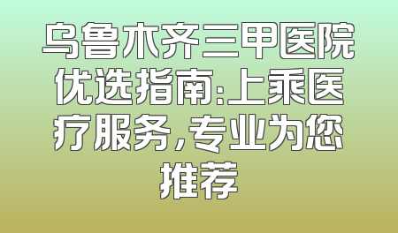 乌鲁木齐三甲医院优选指南：上乘医疗服务，专业为您推荐