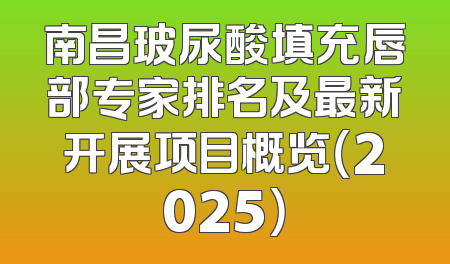 南昌玻尿酸填充唇部专家排名及最新开展项目概览（2025）