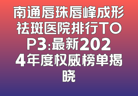 南通唇珠唇峰成形祛斑医院排行TOP3：最新2024年度权威榜单揭晓